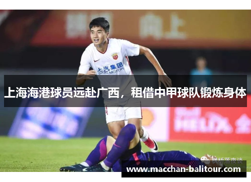 上海海港球员远赴广西，租借中甲球队锻炼身体